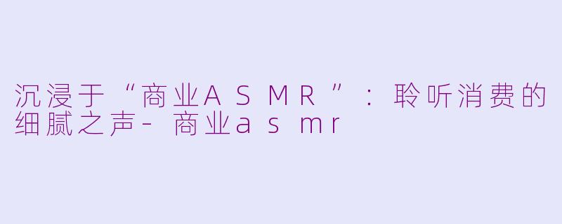 沉浸于“商业ASMR”：聆听消费的细腻之声-商业asmr
