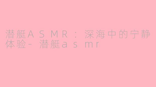 潜艇ASMR：深海中的宁静体验-潜艇asmr