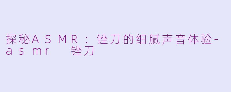 探秘ASMR：锉刀的细腻声音体验-asmr 锉刀