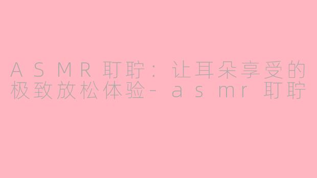 ASMR耵聍：让耳朵享受的极致放松体验-asmr耵聍