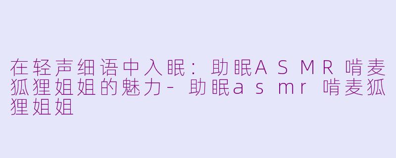在轻声细语中入眠：助眠ASMR啃麦狐狸姐姐的魅力-助眠asmr啃麦狐狸姐姐