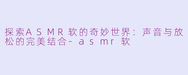 探索ASMR软的奇妙世界：声音与放松的完美结合-asmr软