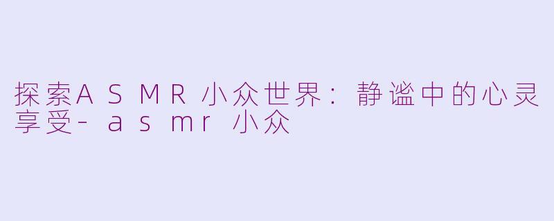 探索ASMR小众世界：静谧中的心灵享受-asmr小众
