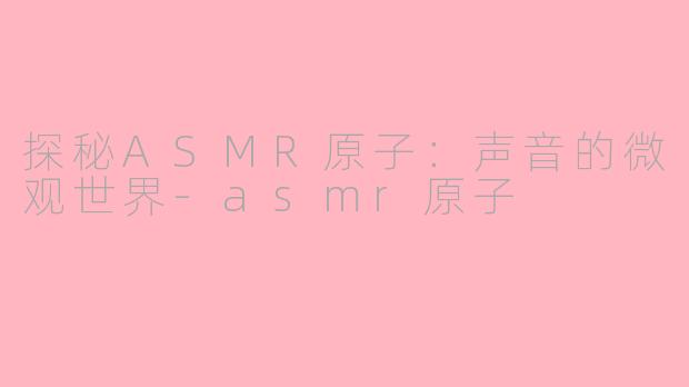 探秘ASMR原子：声音的微观世界-asmr原子