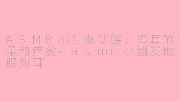 ASMR小朋友助眠：掏耳的柔和疗愈-asmr小朋友助眠掏耳