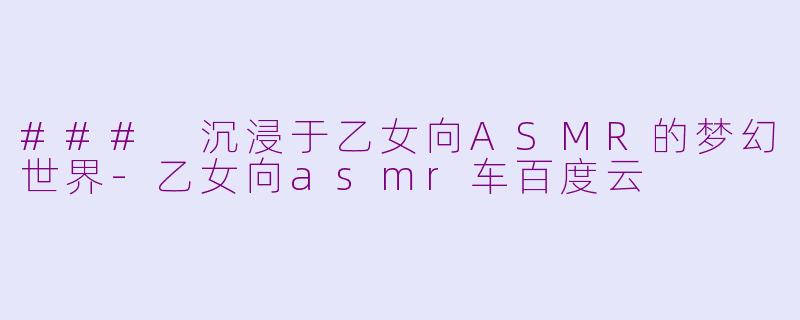 ### 沉浸于乙女向ASMR的梦幻世界-乙女向asmr车百度云