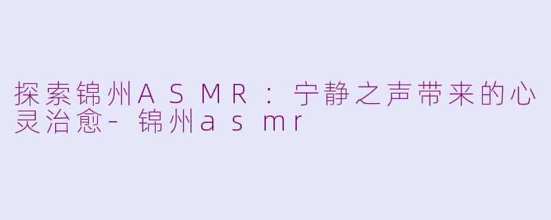 探索锦州ASMR：宁静之声带来的心灵治愈-锦州asmr