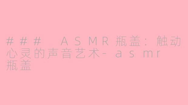 ### ASMR瓶盖：触动心灵的声音艺术-asmr 瓶盖