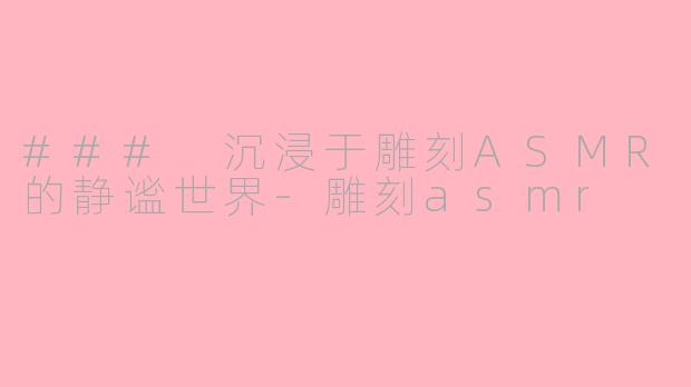 ### 沉浸于雕刻ASMR的静谧世界-雕刻asmr