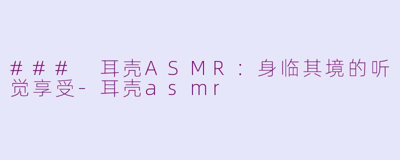 ### 耳壳ASMR：身临其境的听觉享受-耳壳asmr