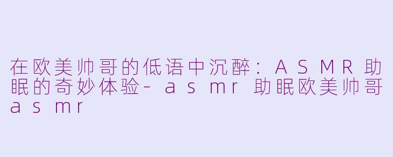 在欧美帅哥的低语中沉醉：ASMR助眠的奇妙体验-asmr助眠欧美帅哥asmr
