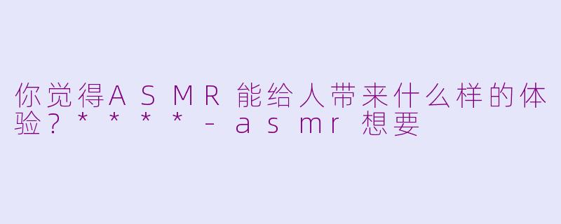 你觉得ASMR能给人带来什么样的体验？****-asmr想要