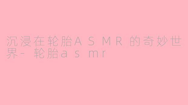 沉浸在轮胎ASMR的奇妙世界-轮胎asmr