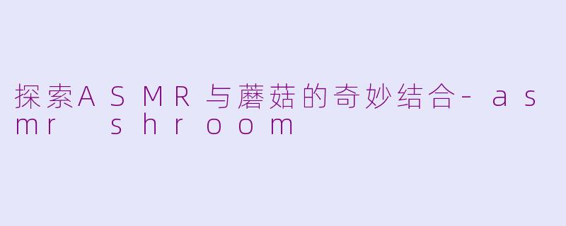 探索ASMR与蘑菇的奇妙结合-asmr shroom