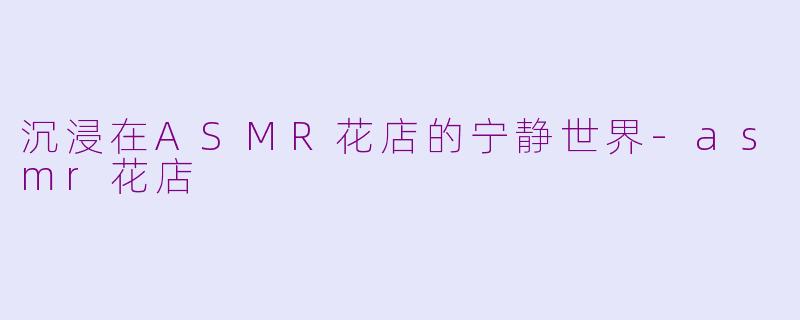 沉浸在ASMR花店的宁静世界-asmr花店