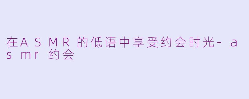 在ASMR的低语中享受约会时光-asmr约会