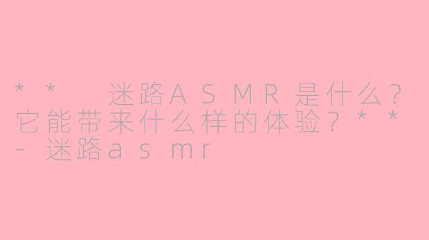 ** 迷路ASMR是什么？它能带来什么样的体验？**