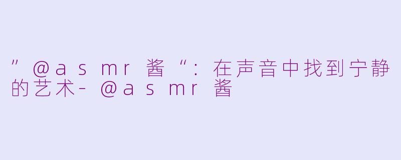 ”@asmr酱“：在声音中找到宁静的艺术-@asmr酱