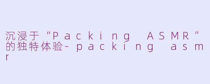 沉浸于“Packing ASMR”的独特体验-packing asmr