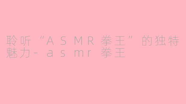聆听“ASMR拳王”的独特魅力-asmr拳王