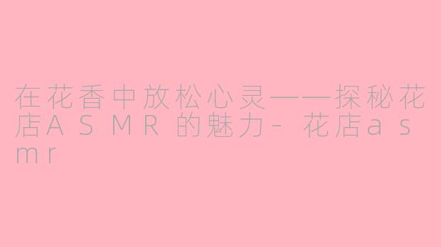 在花香中放松心灵——探秘花店ASMR的魅力-花店asmr