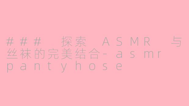 ### 探索 ASMR 与丝袜的完美结合-asmr pantyhose
