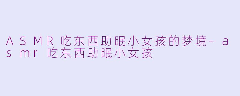 ASMR吃东西助眠小女孩的梦境-asmr吃东西助眠小女孩