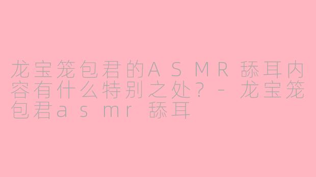 龙宝笼包君的ASMR舔耳内容有什么特别之处？-龙宝笼包君asmr舔耳