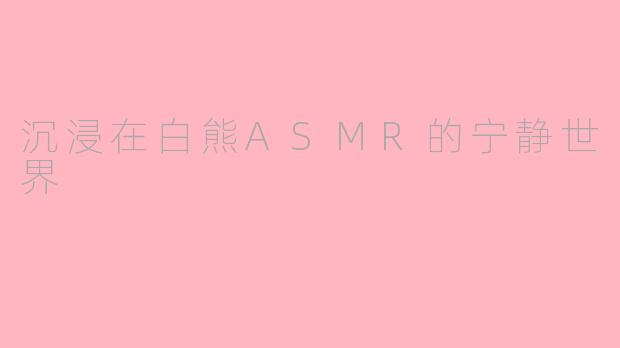 沉浸在白熊ASMR的宁静世界