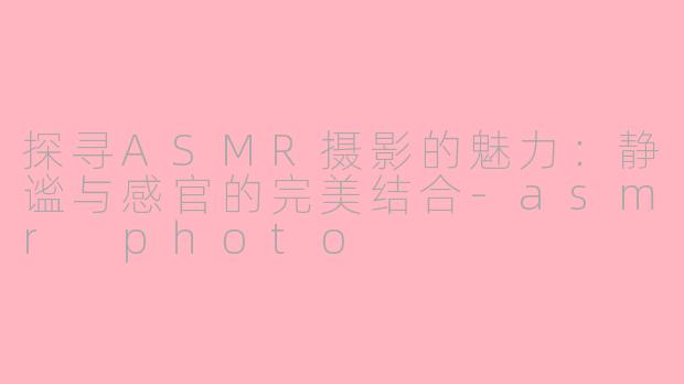 探寻ASMR摄影的魅力：静谧与感官的完美结合-asmr photo