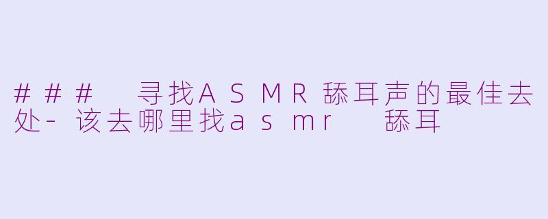 ### 寻找ASMR舔耳声的最佳去处-该去哪里找asmr 舔耳