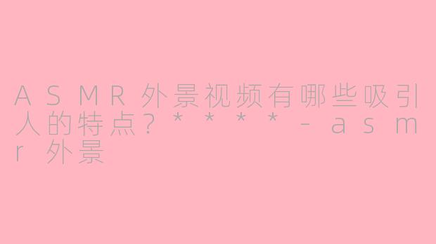 ASMR外景视频有哪些吸引人的特点？****