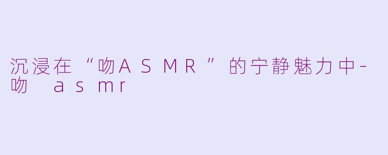 沉浸在“吻ASMR”的宁静魅力中-吻 asmr