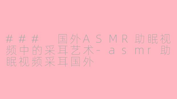 ### 国外ASMR助眠视频中的采耳艺术-asmr助眠视频采耳国外