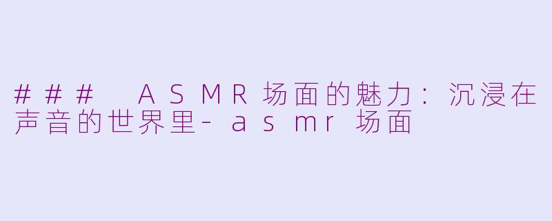 ### ASMR场面的魅力：沉浸在声音的世界里-asmr场面