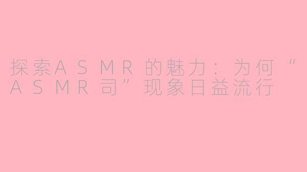 探索ASMR的魅力：为何“ASMR司”现象日益流行