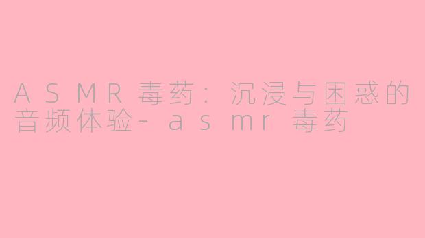 ASMR毒药：沉浸与困惑的音频体验-asmr毒药