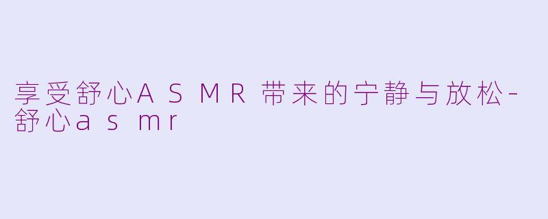 享受舒心ASMR带来的宁静与放松-舒心asmr