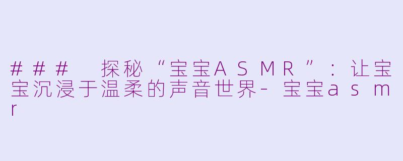 ### 探秘“宝宝ASMR”：让宝宝沉浸于温柔的声音世界-宝宝asmr