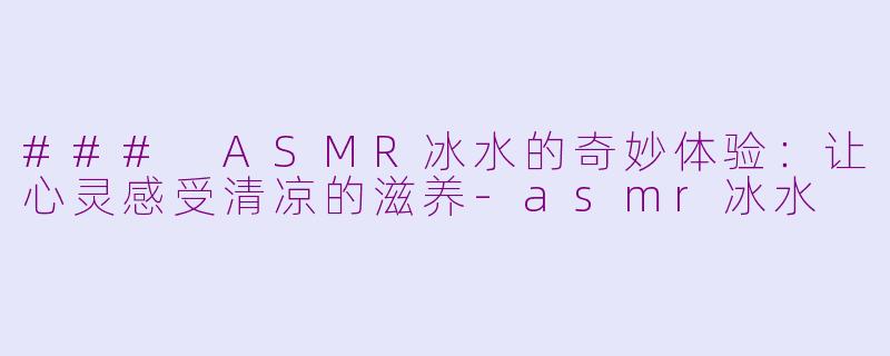 ### ASMR冰水的奇妙体验：让心灵感受清凉的滋养-asmr冰水