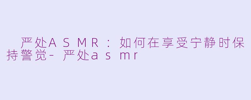  严处ASMR：如何在享受宁静时保持警觉-严处asmr