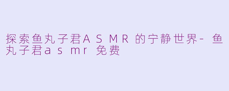 探索鱼丸子君ASMR的宁静世界-鱼丸子君asmr免费