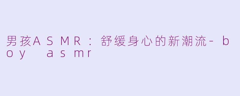 男孩ASMR：舒缓身心的新潮流-boy asmr