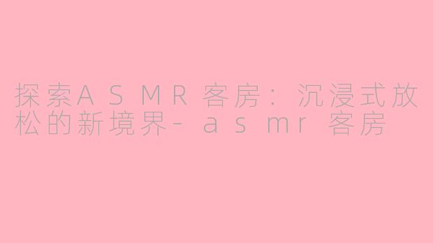 探索ASMR客房：沉浸式放松的新境界-asmr客房