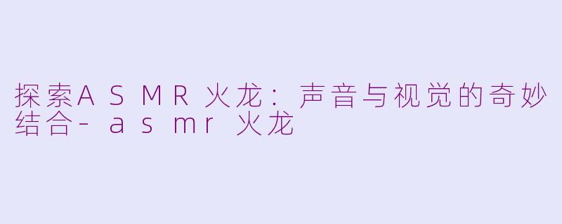 探索ASMR火龙：声音与视觉的奇妙结合-asmr火龙