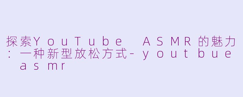 探索YouTube ASMR的魅力：一种新型放松方式-youtbue asmr