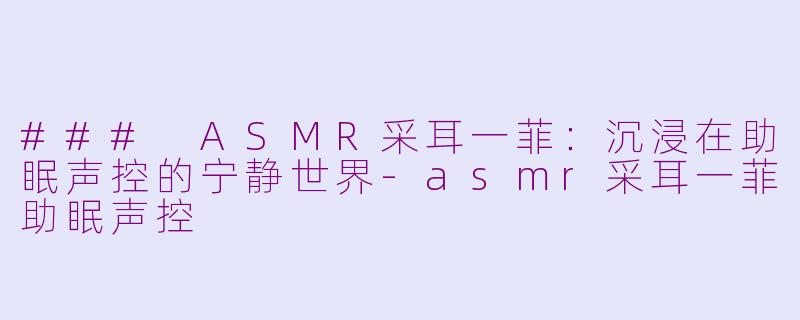 ### ASMR采耳一菲：沉浸在助眠声控的宁静世界-asmr采耳一菲助眠声控
