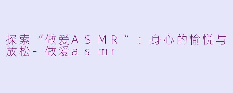探索“做爱ASMR”：身心的愉悦与放松-做爱asmr