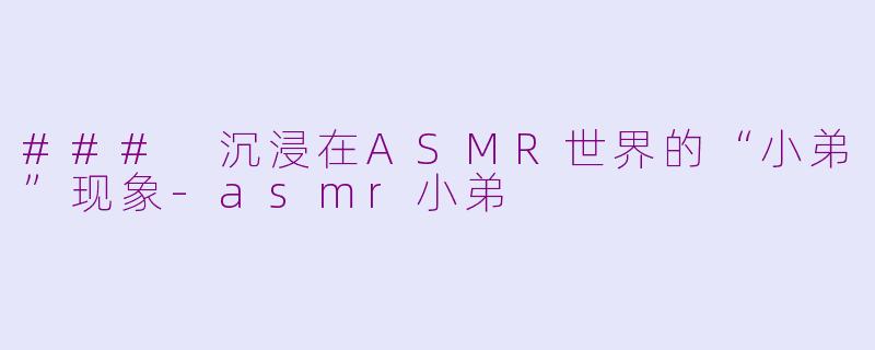 ### 沉浸在ASMR世界的“小弟”现象-asmr小弟