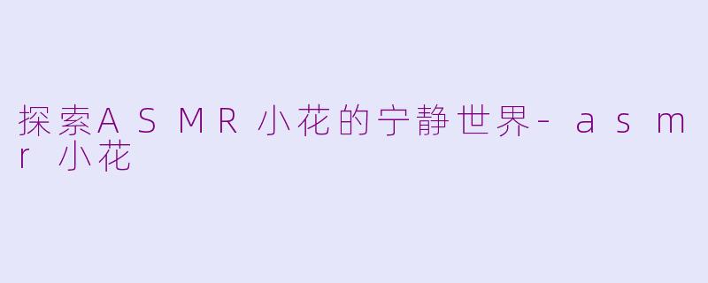 探索ASMR小花的宁静世界-asmr小花